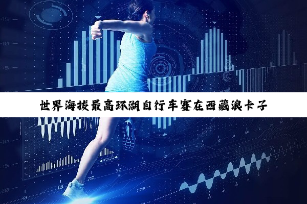 世界海拔最高环湖自行车赛在西藏浪卡子县举行